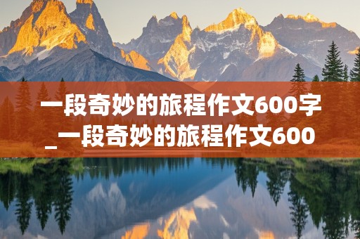 一段奇妙的旅程作文600字_一段奇妙的旅程作文600字初中开头