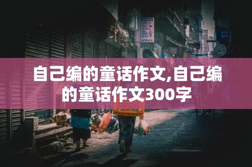 自己编的童话作文,自己编的童话作文300字