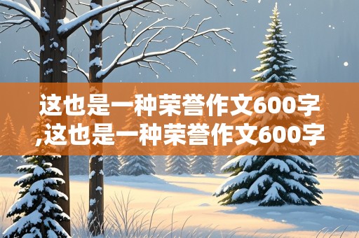 这也是一种荣誉作文600字,这也是一种荣誉作文600字初中