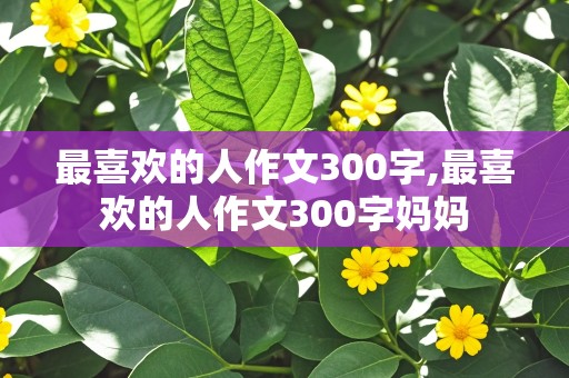 最喜欢的人作文300字,最喜欢的人作文300字妈妈