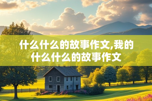 什么什么的故事作文,我的什么什么的故事作文