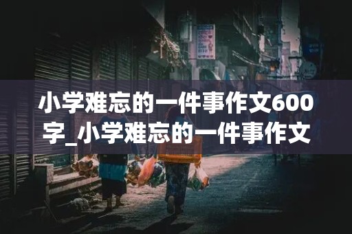 小学难忘的一件事作文600字_小学难忘的一件事作文600字六年级