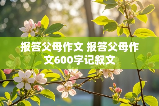 报答父母作文 报答父母作文600字记叙文