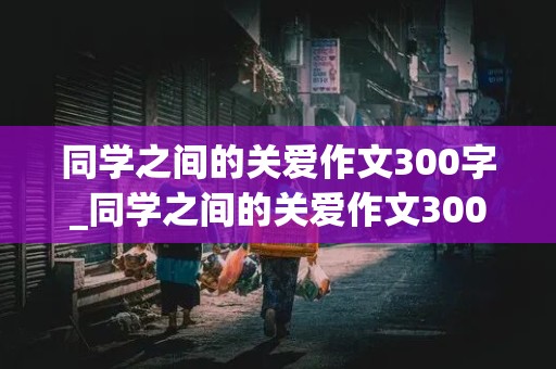 同学之间的关爱作文300字_同学之间的关爱作文300字作文