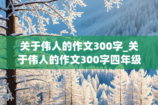 关于伟人的作文300字_关于伟人的作文300字四年级