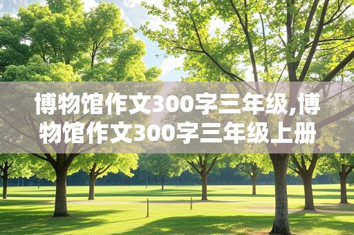 博物馆作文300字三年级,博物馆作文300字三年级上册