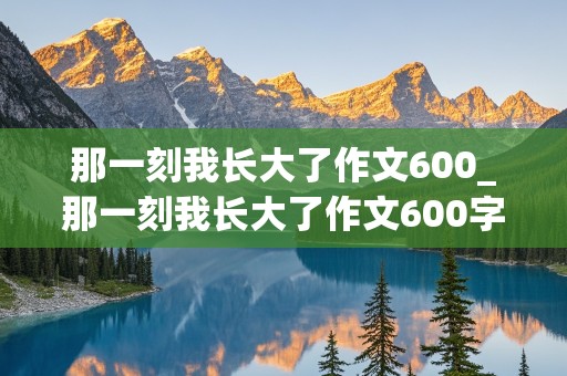 那一刻我长大了作文600_那一刻我长大了作文600字