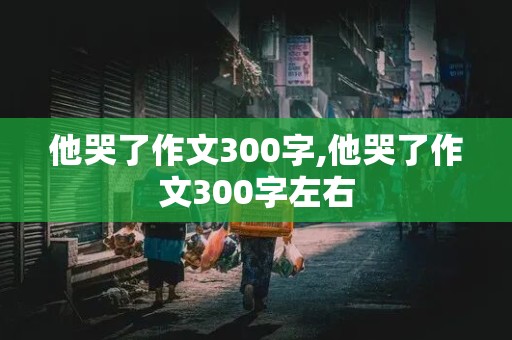 他哭了作文300字,他哭了作文300字左右