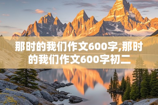 那时的我们作文600字,那时的我们作文600字初二