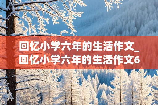 回忆小学六年的生活作文_回忆小学六年的生活作文600字