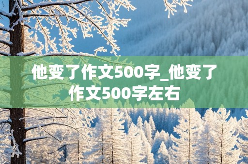 他变了作文500字_他变了作文500字左右