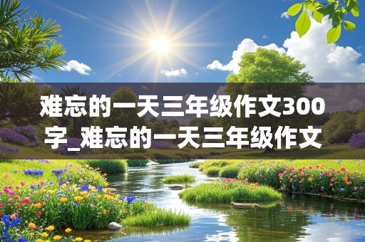 难忘的一天三年级作文300字_难忘的一天三年级作文300字左右