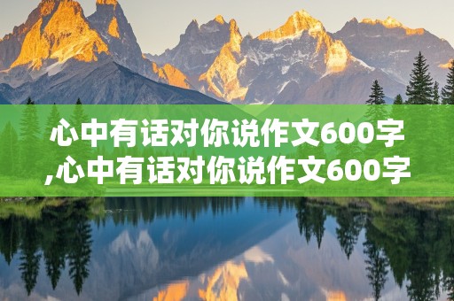 心中有话对你说作文600字,心中有话对你说作文600字初中