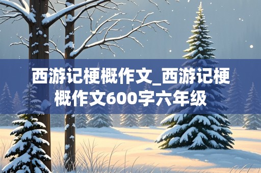 西游记梗概作文_西游记梗概作文600字六年级