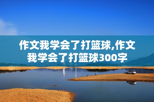 作文我学会了打篮球,作文我学会了打篮球300字