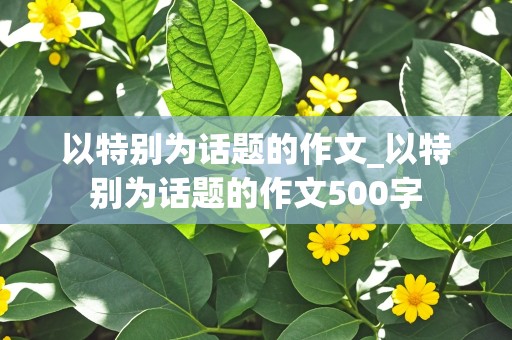 以特别为话题的作文_以特别为话题的作文500字