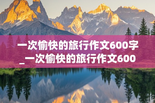 一次愉快的旅行作文600字_一次愉快的旅行作文600字初中