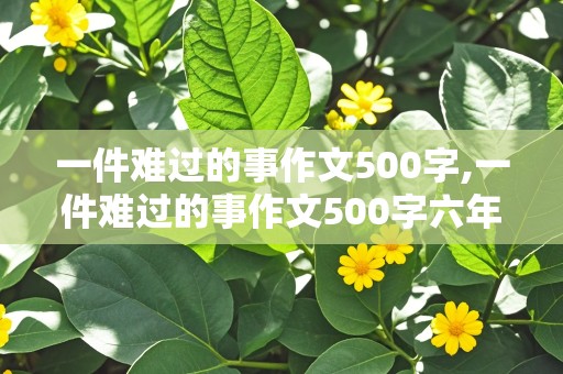 一件难过的事作文500字,一件难过的事作文500字六年级