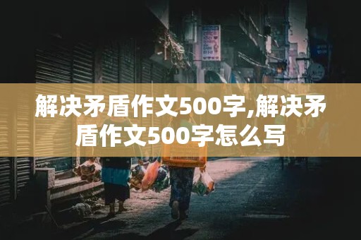 解决矛盾作文500字,解决矛盾作文500字怎么写