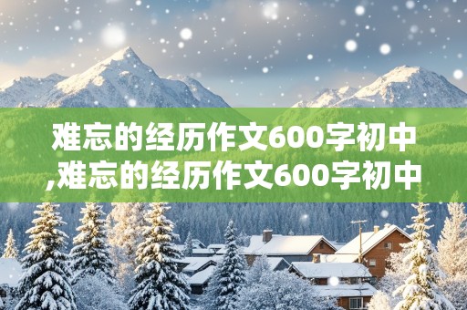 难忘的经历作文600字初中,难忘的经历作文600字初中作文