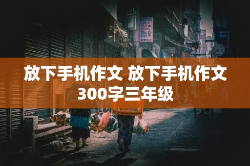 放下手机作文 放下手机作文300字三年级