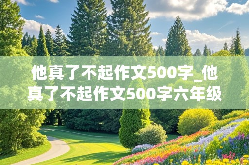 他真了不起作文500字_他真了不起作文500字六年级