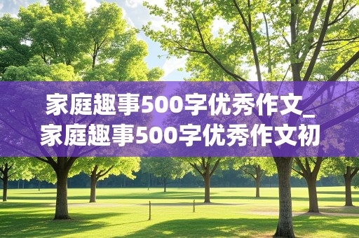 家庭趣事500字优秀作文_家庭趣事500字优秀作文初一