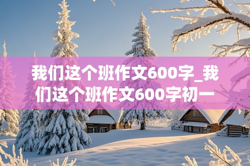 我们这个班作文600字_我们这个班作文600字初一