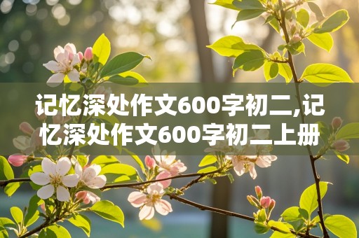 记忆深处作文600字初二,记忆深处作文600字初二上册