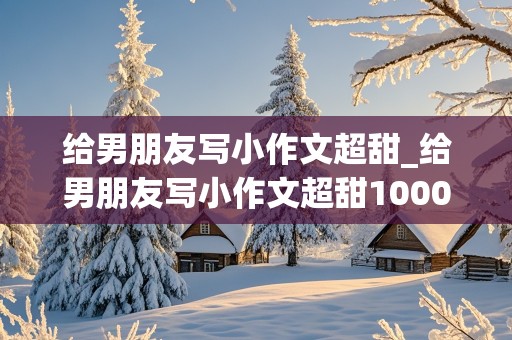 给男朋友写小作文超甜_给男朋友写小作文超甜1000字