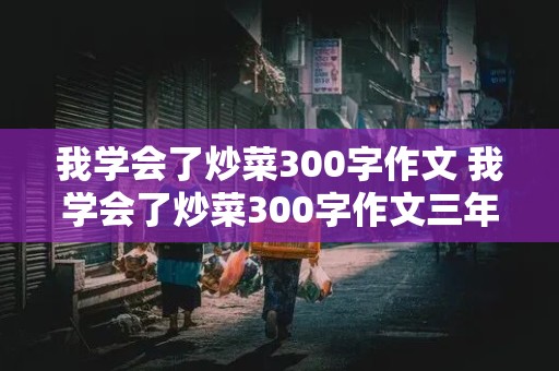 我学会了炒菜300字作文 我学会了炒菜300字作文三年级