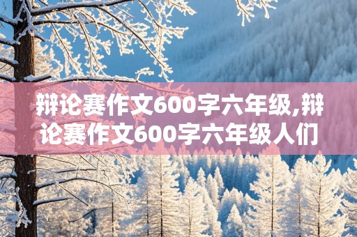 辩论赛作文600字六年级,辩论赛作文600字六年级人们通过合作取得更大成功