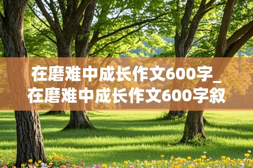 在磨难中成长作文600字_在磨难中成长作文600字叙事