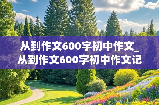 从到作文600字初中作文_从到作文600字初中作文记叙文