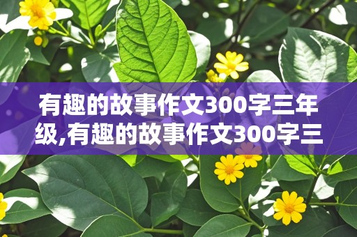 有趣的故事作文300字三年级,有趣的故事作文300字三年级下册