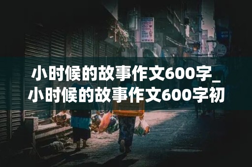 小时候的故事作文600字_小时候的故事作文600字初中