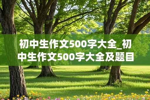 初中生作文500字大全_初中生作文500字大全及题目