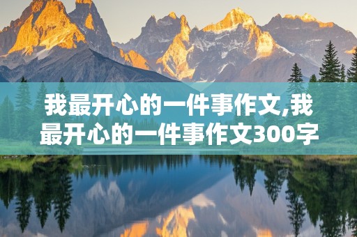 我最开心的一件事作文,我最开心的一件事作文300字