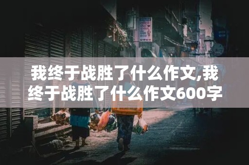 我终于战胜了什么作文,我终于战胜了什么作文600字