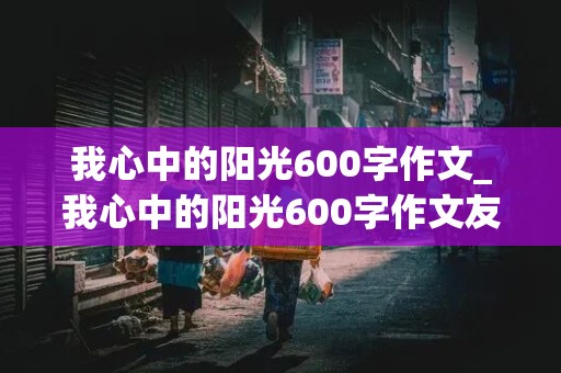 我心中的阳光600字作文_我心中的阳光600字作文友情