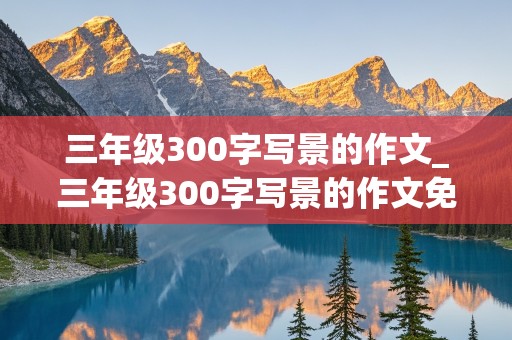 三年级300字写景的作文_三年级300字写景的作文免费