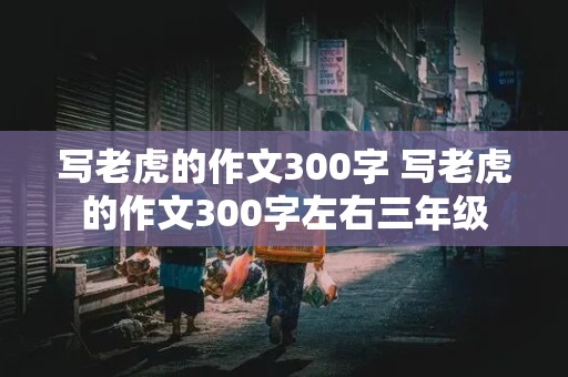 写老虎的作文300字 写老虎的作文300字左右三年级