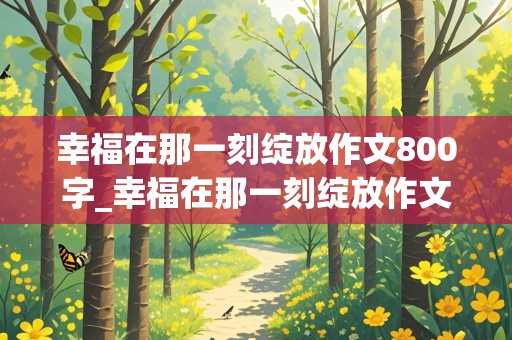 幸福在那一刻绽放作文800字_幸福在那一刻绽放作文800字初中