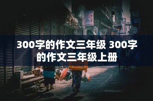 300字的作文三年级 300字的作文三年级上册