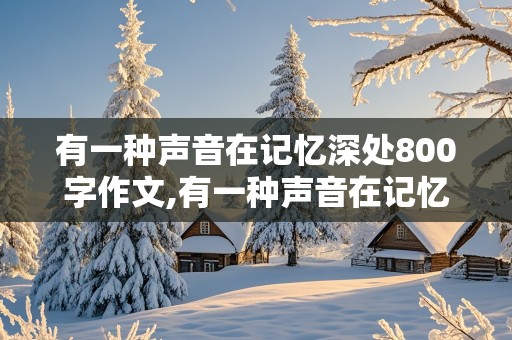 有一种声音在记忆深处800字作文,有一种声音在记忆深处800字作文记叙文