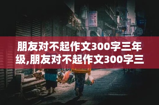 朋友对不起作文300字三年级,朋友对不起作文300字三年级上册