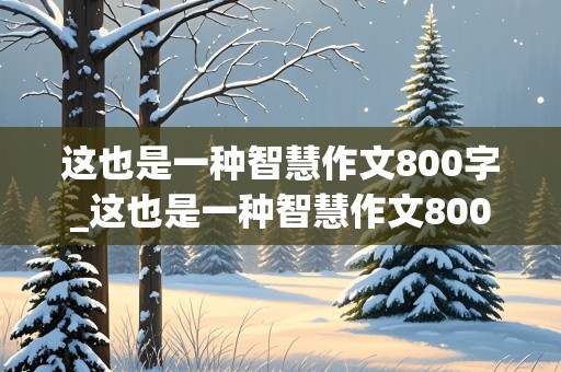 这也是一种智慧作文800字_这也是一种智慧作文800字初三