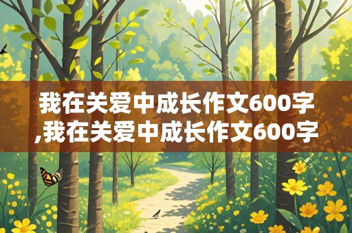 我在关爱中成长作文600字,我在关爱中成长作文600字作文