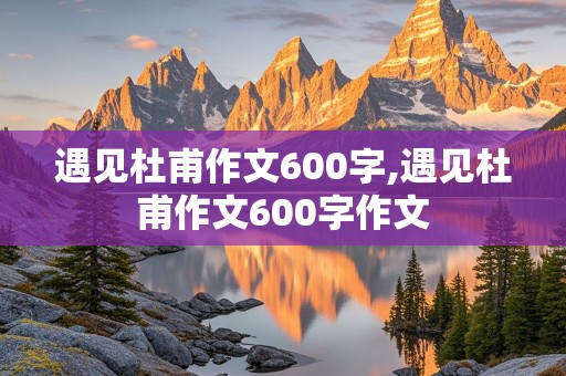 遇见杜甫作文600字,遇见杜甫作文600字作文