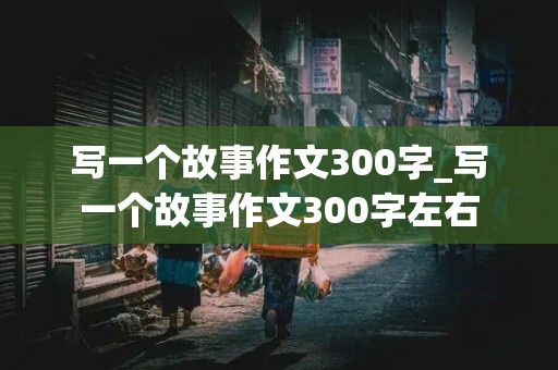 写一个故事作文300字_写一个故事作文300字左右